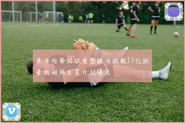 弗洛伦蒂诺欲重塑银河战舰15亿欧豪购超级巨星计划曝光