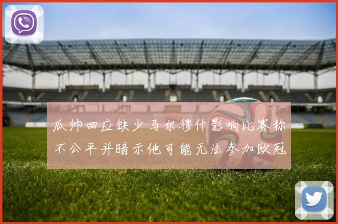 瓜帅回应缺少马尔穆什影响比赛称不公平并暗示他可能无法参加欧冠