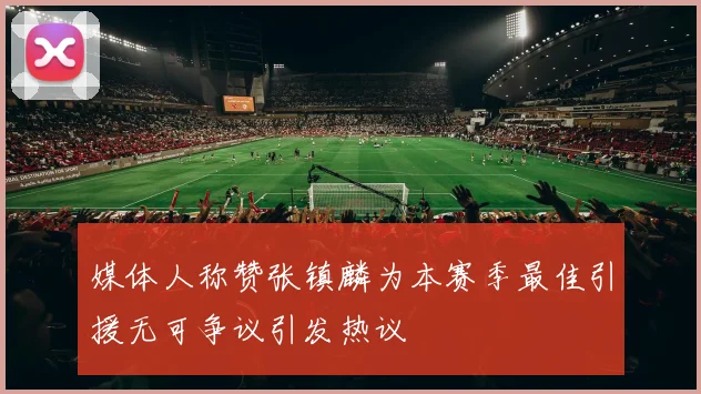 媒体人称赞张镇麟为本赛季最佳引援无可争议引发热议