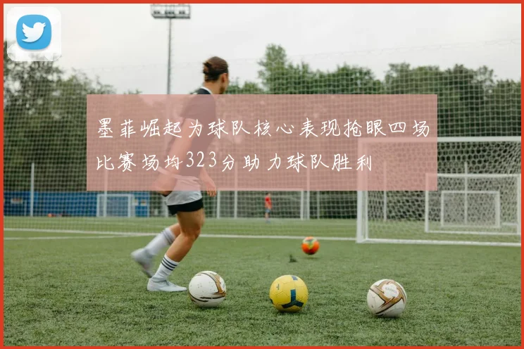 墨菲崛起为球队核心表现抢眼四场比赛场均323分助力球队胜利