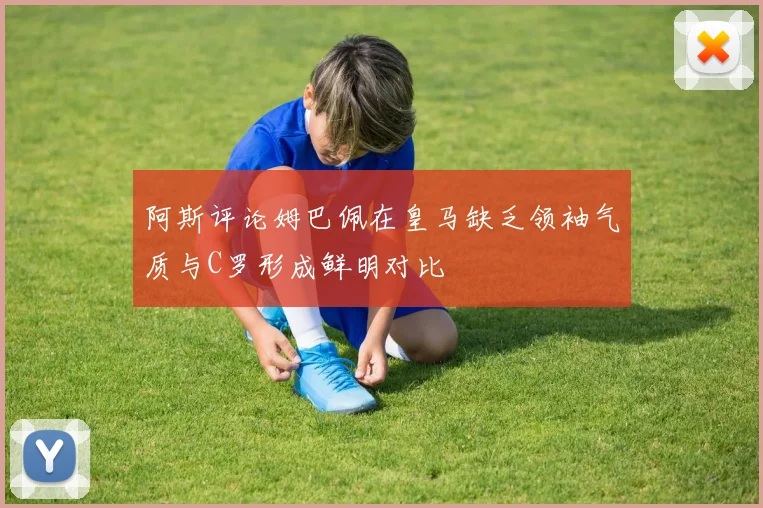 阿斯评论姆巴佩在皇马缺乏领袖气质与C罗形成鲜明对比