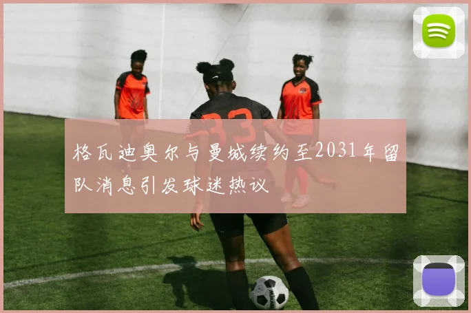 格瓦迪奥尔与曼城续约至2031年留队消息引发球迷热议