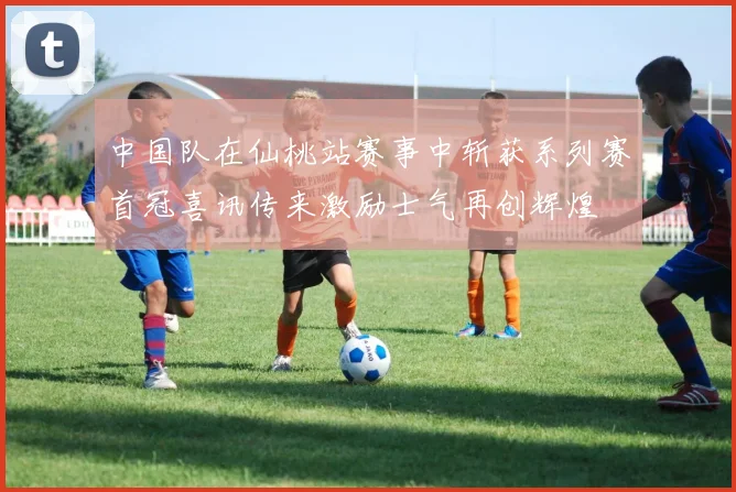 中国队在仙桃站赛事中斩获系列赛首冠喜讯传来激励士气再创辉煌