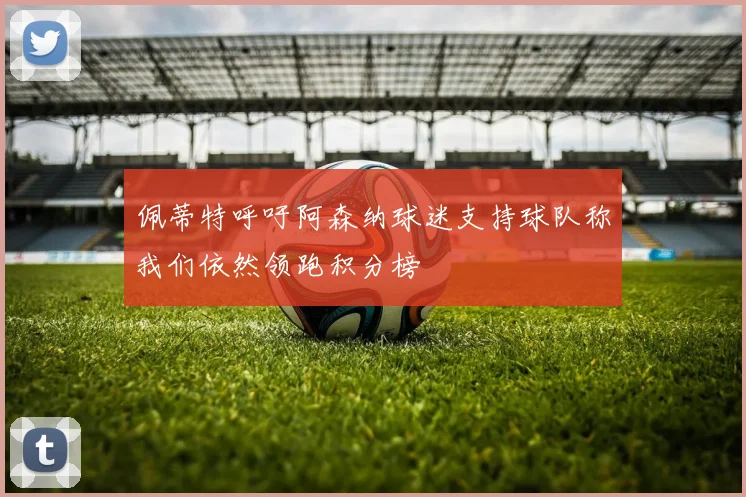 佩蒂特呼吁阿森纳球迷支持球队称我们依然领跑积分榜