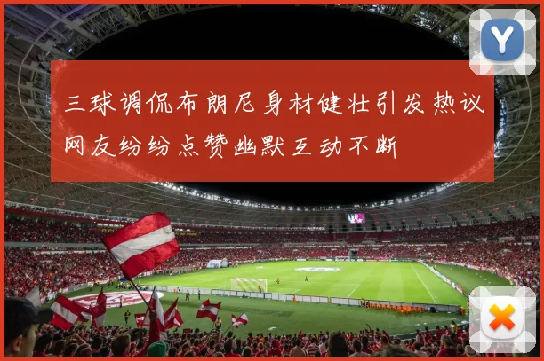 三球调侃布朗尼身材健壮引发热议网友纷纷点赞幽默互动不断