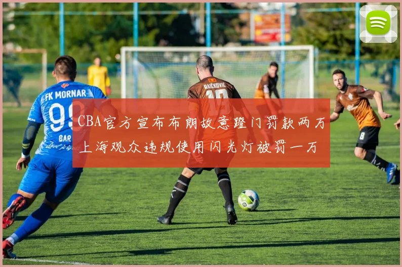 CBA官方宣布布朗故意蹬门罚款两万上海观众违规使用闪光灯被罚一万
