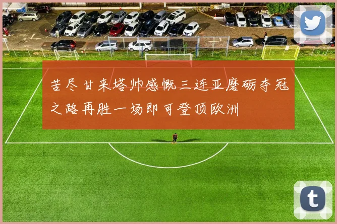 苦尽甘来塔帅感慨三连亚磨砺夺冠之路再胜一场即可登顶欧洲
