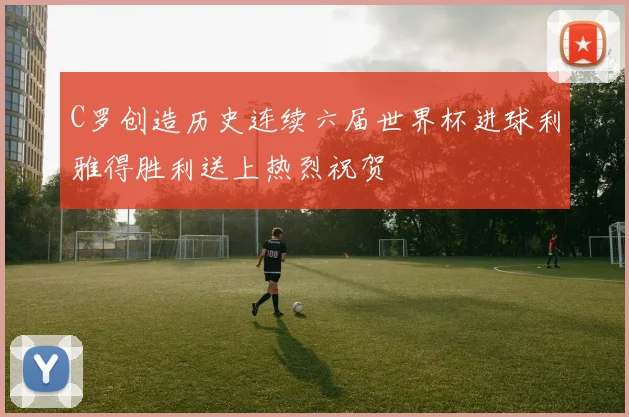 C罗创造历史连续六届世界杯进球利雅得胜利送上热烈祝贺