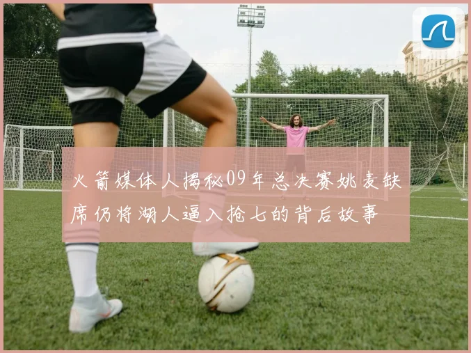 火箭媒体人揭秘09年总决赛姚麦缺席仍将湖人逼入抢七的背后故事