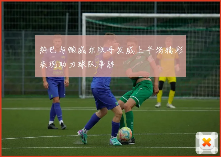 热巴与鲍威尔联手发威上半场精彩表现助力球队争胜