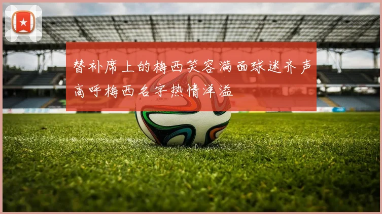替补席上的梅西笑容满面球迷齐声高呼梅西名字热情洋溢