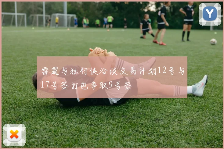 雷霆与独行侠洽谈交易计划12号与17号签打包争取9号签
