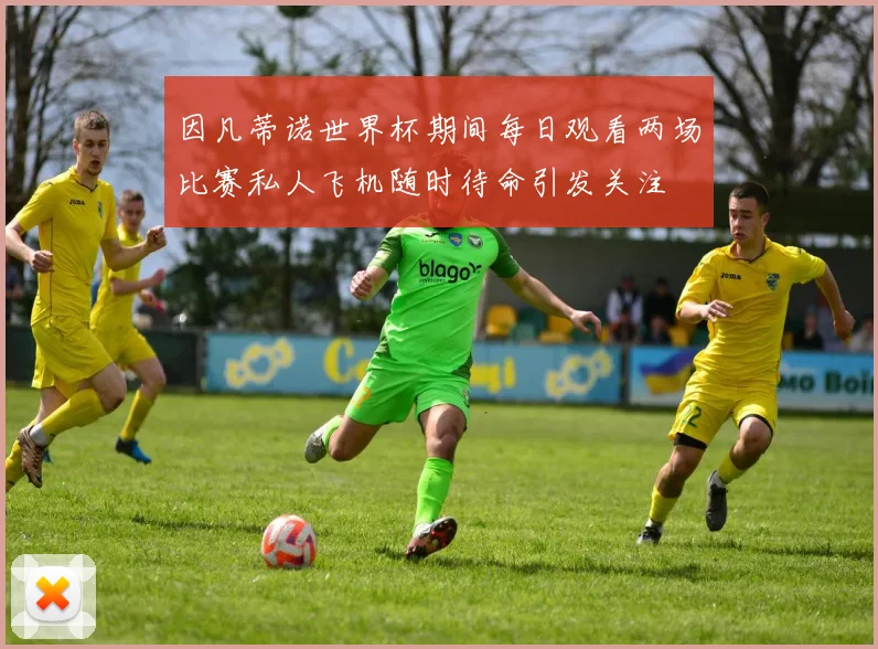 因凡蒂诺世界杯期间每日观看两场比赛私人飞机随时待命引发关注