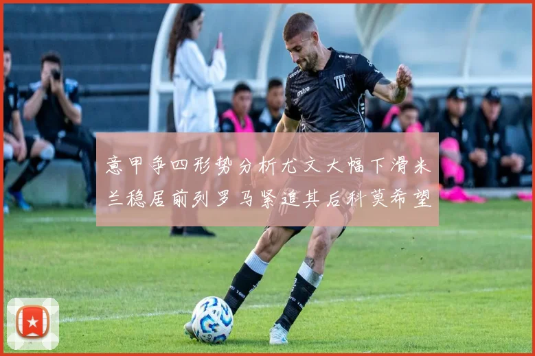 意甲争四形势分析尤文大幅下滑米兰稳居前列罗马紧追其后科莫希望渺茫