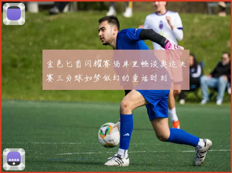 金色匕首闪耀赛场库里畅谈奥运决赛三分球如梦似幻的童话时刻
