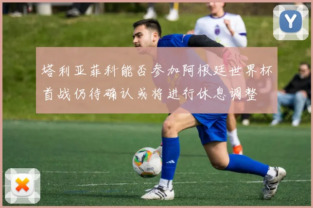 塔利亚菲科能否参加阿根廷世界杯首战仍待确认或将进行休息调整