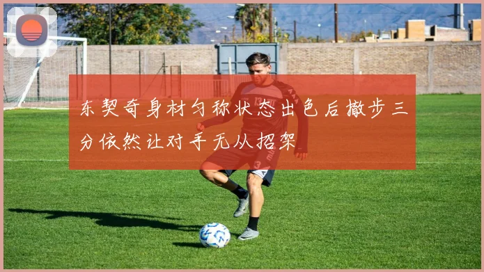 东契奇身材匀称状态出色后撤步三分依然让对手无从招架