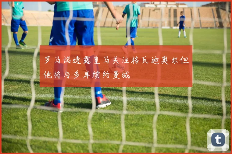 罗马诺透露皇马关注格瓦迪奥尔但他将与多库续约曼城