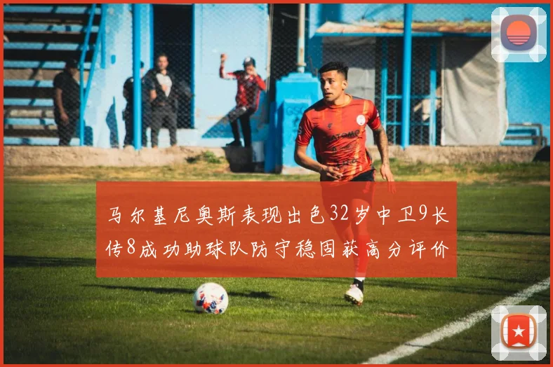 马尔基尼奥斯表现出色32岁中卫9长传8成功助球队防守稳固获高分评价