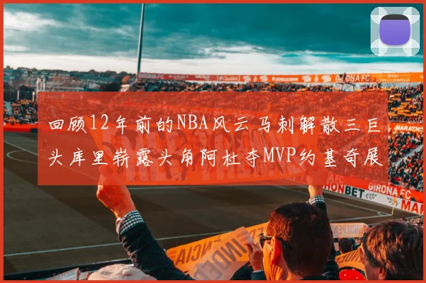 回顾12年前的NBA风云马刺解散三巨头库里崭露头角阿杜夺MVP约基奇展现天赋