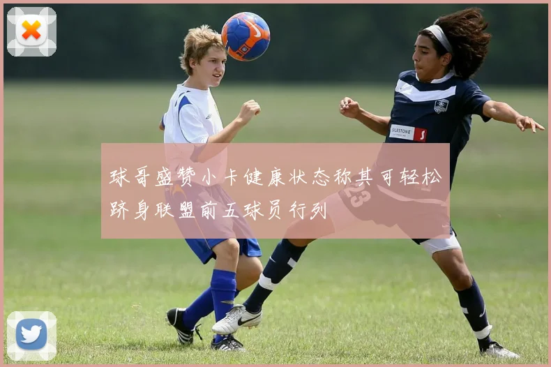 球哥盛赞小卡健康状态称其可轻松跻身联盟前五球员行列